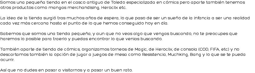 Somos una pequeña tienda en el casco antiguo de Toledo especializada en cómics pero aparte también tenemos otros productos como mangas merchandising, Heroclix etc. La idea de la tienda surgió tras muchos años de espera, lo que paso de ser un sueño de la infancia a ser una realidad cada vez más cercana hasta el punto de lo que hemos conseguido hoy en día. Sabemos que somos una tienda pequeña, y aun que no veas algo que vengas buscando, no te preocupes que haremos lo posible para traerlo y puedas encontrar lo que venias buscando. También aparte de tienda de cómics, organizamos torneos de Magic, de Heroclix, de consola (COD, FIFA, etc) y no descartamos también la opción de jugar a juegos de mesa como Resistencia, Muchking, Bang y lo que se te pueda ocurrir. Así que no dudes en pasar a visitarnos y a pasar un buen rato.
